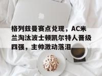 包含格列兹曼赛点兑现，AC米兰淘汰波士顿凯尔特人晋级四强，主帅激动落泪的词条